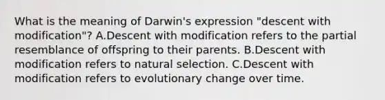 What is the meaning of Darwin's expression "descent with modification"? A.Descent with modification refers to the partial resemblance of offspring to their parents. B.Descent with modification refers to natural selection. C.Descent with modification refers to evolutionary change over time.