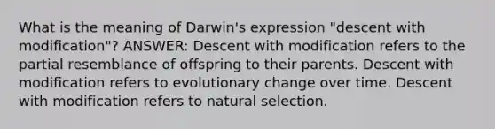 What is the meaning of Darwin's expression "descent with modification"? ANSWER: Descent with modification refers to the partial resemblance of offspring to their parents. Descent with modification refers to evolutionary change over time. Descent with modification refers to natural selection.