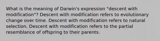 What is the meaning of Darwin's expression "descent with modification"? Descent with modification refers to evolutionary change over time. Descent with modification refers to natural selection. Descent with modification refers to the partial resemblance of offspring to their parents.