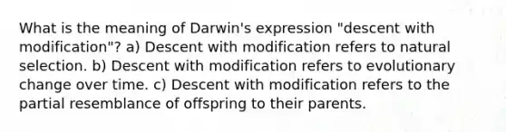 What is the meaning of Darwin's expression "descent with modification"? a) Descent with modification refers to natural selection. b) Descent with modification refers to evolutionary change over time. c) Descent with modification refers to the partial resemblance of offspring to their parents.