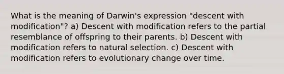 What is the meaning of Darwin's expression "descent with modification"? a) Descent with modification refers to the partial resemblance of offspring to their parents. b) Descent with modification refers to natural selection. c) Descent with modification refers to evolutionary change over time.