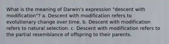 What is the meaning of Darwin's expression "descent with modification"? a. Descent with modification refers to evolutionary change over time. b. Descent with modification refers to natural selection. c. Descent with modification refers to the partial resemblance of offspring to their parents.