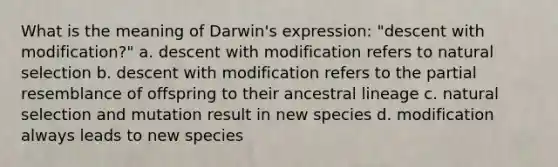 What is the meaning of Darwin's expression: "descent with modification?" a. descent with modification refers to natural selection b. descent with modification refers to the partial resemblance of offspring to their ancestral lineage c. natural selection and mutation result in new species d. modification always leads to new species