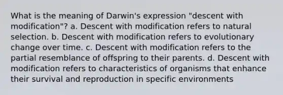 What is the meaning of Darwin's expression "descent with modification"? a. Descent with modification refers to natural selection. b. Descent with modification refers to evolutionary change over time. c. Descent with modification refers to the partial resemblance of offspring to their parents. d. Descent with modification refers to characteristics of organisms that enhance their survival and reproduction in specific environments