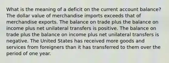 What is the meaning of a deficit on the current account balance? The dollar value of merchandise imports exceeds that of merchandise exports. The balance on trade plus the balance on income plus net unilateral transfers is positive. The balance on trade plus the balance on income plus net unilateral transfers is negative. The United States has received more goods and services from foreigners than it has transferred to them over the period of one year.