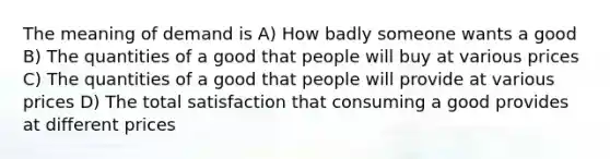 The meaning of demand is A) How badly someone wants a good B) The quantities of a good that people will buy at various prices C) The quantities of a good that people will provide at various prices D) The total satisfaction that consuming a good provides at different prices