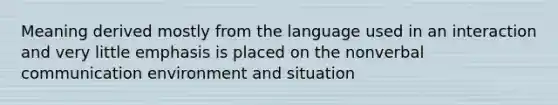 Meaning derived mostly from the language used in an interaction and very little emphasis is placed on the nonverbal communication environment and situation