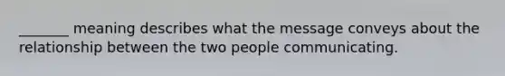 _______ meaning describes what the message conveys about the relationship between the two people communicating.