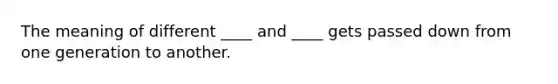 The meaning of different ____ and ____ gets passed down from one generation to another.