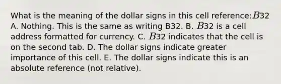 What is the meaning of the dollar signs in this cell reference:B32 A. Nothing. This is the same as writing B32. B. B32 is a cell address formatted for currency. C. B32 indicates that the cell is on the second tab. D. The dollar signs indicate greater importance of this cell. E. The dollar signs indicate this is an absolute reference (not relative).