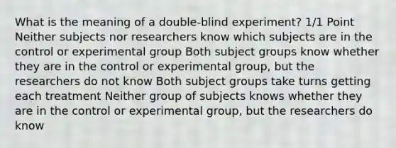 What is the meaning of a double-blind experiment? 1/1 Point Neither subjects nor researchers know which subjects are in the control or experimental group Both subject groups know whether they are in the control or experimental group, but the researchers do not know Both subject groups take turns getting each treatment Neither group of subjects knows whether they are in the control or experimental group, but the researchers do know