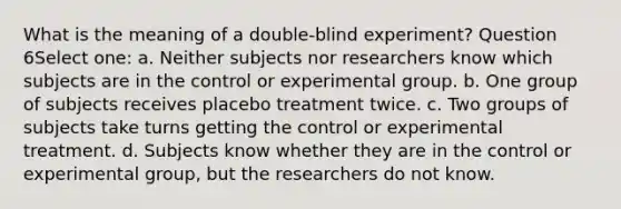 What is the meaning of a double-blind experiment? Question 6Select one: a. Neither subjects nor researchers know which subjects are in the control or experimental group. b. One group of subjects receives placebo treatment twice. c. Two groups of subjects take turns getting the control or experimental treatment. d. Subjects know whether they are in the control or experimental group, but the researchers do not know.