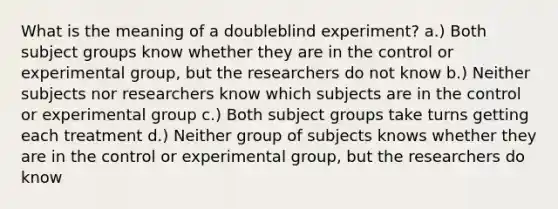 What is the meaning of a doubleblind experiment? a.) Both subject groups know whether they are in the control or experimental group, but the researchers do not know b.) Neither subjects nor researchers know which subjects are in the control or experimental group c.) Both subject groups take turns getting each treatment d.) Neither group of subjects knows whether they are in the control or experimental group, but the researchers do know