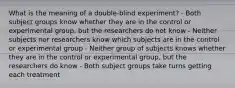 What is the meaning of a double-blind experiment? - Both subject groups know whether they are in the control or experimental group, but the researchers do not know - Neither subjects nor researchers know which subjects are in the control or experimental group - Neither group of subjects knows whether they are in the control or experimental group, but the researchers do know - Both subject groups take turns getting each treatment