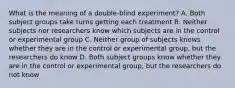 What is the meaning of a double-blind experiment? A. Both subject groups take turns getting each treatment B. Neither subjects nor researchers know which subjects are in the control or experimental group C. Neither group of subjects knows whether they are in the control or experimental group, but the researchers do know D. Both subject groups know whether they are in the control or experimental group, but the researchers do not know