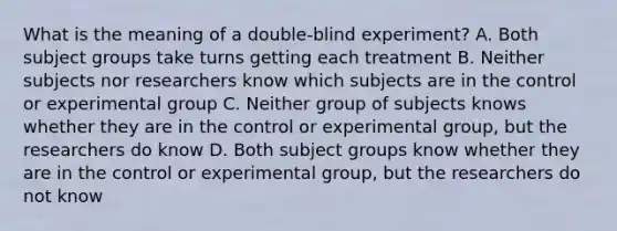 What is the meaning of a double-blind experiment? A. Both subject groups take turns getting each treatment B. Neither subjects nor researchers know which subjects are in the control or experimental group C. Neither group of subjects knows whether they are in the control or experimental group, but the researchers do know D. Both subject groups know whether they are in the control or experimental group, but the researchers do not know