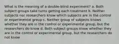 What is the meaning of a double-blind experiment? a. Both subject groups take turns getting each treatment b. Neither subjects nor researchers know which subjects are in the control or experimental group c. Neither group of subjects knows whether they are in the control or experimental group, but the researchers do know d. Both subject groups know whether they are in the control or experimental group, but the researchers do not know