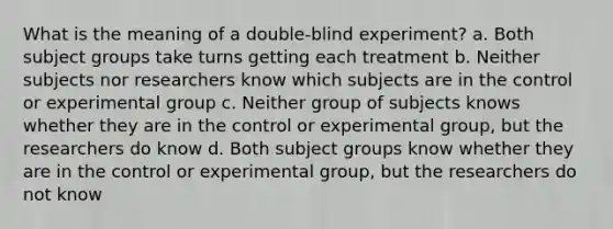 What is the meaning of a double-blind experiment? a. Both subject groups take turns getting each treatment b. Neither subjects nor researchers know which subjects are in the control or experimental group c. Neither group of subjects knows whether they are in the control or experimental group, but the researchers do know d. Both subject groups know whether they are in the control or experimental group, but the researchers do not know