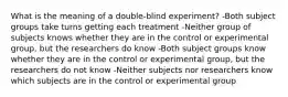 What is the meaning of a double-blind experiment? -Both subject groups take turns getting each treatment -Neither group of subjects knows whether they are in the control or experimental group, but the researchers do know -Both subject groups know whether they are in the control or experimental group, but the researchers do not know -Neither subjects nor researchers know which subjects are in the control or experimental group