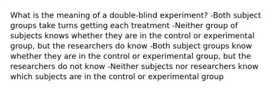 What is the meaning of a double-blind experiment? -Both subject groups take turns getting each treatment -Neither group of subjects knows whether they are in the control or experimental group, but the researchers do know -Both subject groups know whether they are in the control or experimental group, but the researchers do not know -Neither subjects nor researchers know which subjects are in the control or experimental group