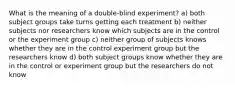 What is the meaning of a double-blind experiment? a) both subject groups take turns getting each treatment b) neither subjects nor researchers know which subjects are in the control or the experiment group c) neither group of subjects knows whether they are in the control experiment group but the researchers know d) both subject groups know whether they are in the control or experiment group but the researchers do not know