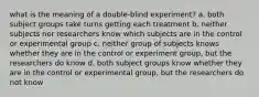 what is the meaning of a double-blind experiment? a. both subject groups take turns getting each treatment b. neither subjects nor researchers know which subjects are in the control or experimental group c. neither group of subjects knows whether they are in the control or experiment group, but the researchers do know d. both subject groups know whether they are in the control or experimental group, but the researchers do not know