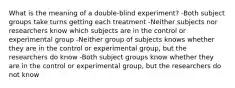 What is the meaning of a double-blind experiment? -Both subject groups take turns getting each treatment -Neither subjects nor researchers know which subjects are in the control or experimental group -Neither group of subjects knows whether they are in the control or experimental group, but the researchers do know -Both subject groups know whether they are in the control or experimental group, but the researchers do not know