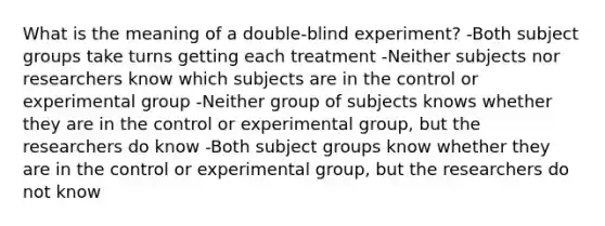 What is the meaning of a double-blind experiment? -Both subject groups take turns getting each treatment -Neither subjects nor researchers know which subjects are in the control or experimental group -Neither group of subjects knows whether they are in the control or experimental group, but the researchers do know -Both subject groups know whether they are in the control or experimental group, but the researchers do not know