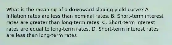 What is the meaning of a downward sloping yield curve? A. Inflation rates are less than nominal rates. B. Short-term interest rates are greater than long-term rates. C. Short-term interest rates are equal to long-term rates. D. Short-term interest rates are less than long-term rates