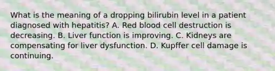 What is the meaning of a dropping bilirubin level in a patient diagnosed with hepatitis? A. Red blood cell destruction is decreasing. B. Liver function is improving. C. Kidneys are compensating for liver dysfunction. D. Kupffer cell damage is continuing.