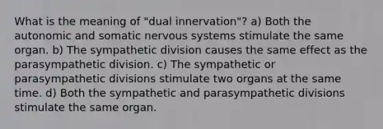 What is the meaning of "dual innervation"? a) Both the autonomic and somatic nervous systems stimulate the same organ. b) The sympathetic division causes the same effect as the parasympathetic division. c) The sympathetic or parasympathetic divisions stimulate two organs at the same time. d) Both the sympathetic and parasympathetic divisions stimulate the same organ.