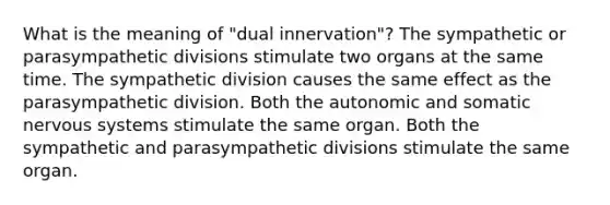 What is the meaning of "dual innervation"? The sympathetic or parasympathetic divisions stimulate two organs at the same time. The sympathetic division causes the same effect as the parasympathetic division. Both the autonomic and somatic nervous systems stimulate the same organ. Both the sympathetic and parasympathetic divisions stimulate the same organ.