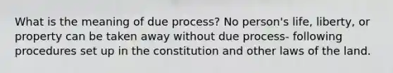 What is the meaning of due process? No person's life, liberty, or property can be taken away without due process- following procedures set up in the constitution and other laws of the land.