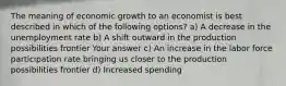 The meaning of economic growth to an economist is best described in which of the following options? a) A decrease in the unemployment rate b) A shift outward in the production possibilities frontier Your answer c) An increase in the labor force participation rate bringing us closer to the production possibilities frontier d) Increased spending