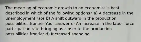 The meaning of economic growth to an economist is best described in which of the following options? a) A decrease in the <a href='https://www.questionai.com/knowledge/kh7PJ5HsOk-unemployment-rate' class='anchor-knowledge'>unemployment rate</a> b) A shift outward in the production possibilities frontier Your answer c) An increase in the labor force participation rate bringing us closer to the production possibilities frontier d) Increased spending