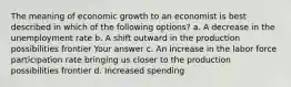 The meaning of economic growth to an economist is best described in which of the following options? a. A decrease in the unemployment rate b. A shift outward in the production possibilities frontier Your answer c. An increase in the labor force participation rate bringing us closer to the production possibilities frontier d. Increased spending