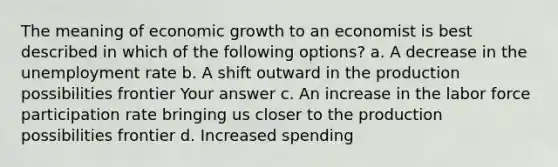 The meaning of economic growth to an economist is best described in which of the following options? a. A decrease in the unemployment rate b. A shift outward in the production possibilities frontier Your answer c. An increase in the labor force participation rate bringing us closer to the production possibilities frontier d. Increased spending