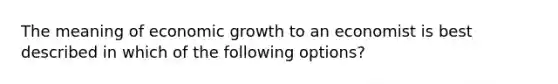 The meaning of economic growth to an economist is best described in which of the following options?