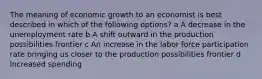 The meaning of economic growth to an economist is best described in which of the following options? a A decrease in the unemployment rate b A shift outward in the production possibilities frontier c An increase in the labor force participation rate bringing us closer to the production possibilities frontier d Increased spending