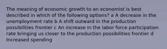 The meaning of economic growth to an economist is best described in which of the following options? a A decrease in the <a href='https://www.questionai.com/knowledge/kh7PJ5HsOk-unemployment-rate' class='anchor-knowledge'>unemployment rate</a> b A shift outward in the production possibilities frontier c An increase in the labor force participation rate bringing us closer to the production possibilities frontier d Increased spending