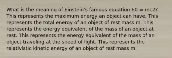 What is the meaning of Einstein's famous equation E0 = mc2? This represents the maximum energy an object can have. This represents the total energy of an object of rest mass m. This represents the energy equivalent of the mass of an object at rest. This represents the energy equivalent of the mass of an object traveling at the speed of light. This represents the relativistic kinetic energy of an object of rest mass m.