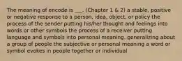 The meaning of encode is ___. (Chapter 1 & 2) a stable, positive or negative response to a person, idea, object, or policy the process of the sender putting his/her thought and feelings into words or other symbols the process of a receiver putting language and symbols into personal meaning. generalizing about a group of people the subjective or personal meaning a word or symbol evokes in people together or individual