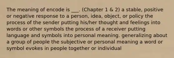 The meaning of encode is ___. (Chapter 1 & 2) a stable, positive or negative response to a person, idea, object, or policy the process of the sender putting his/her thought and feelings into words or other symbols the process of a receiver putting language and symbols into personal meaning. generalizing about a group of people the subjective or personal meaning a word or symbol evokes in people together or individual