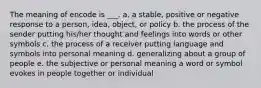 The meaning of encode is ___. a. a stable, positive or negative response to a person, idea, object, or policy b. the process of the sender putting his/her thought and feelings into words or other symbols c. the process of a receiver putting language and symbols into personal meaning d. generalizing about a group of people e. the subjective or personal meaning a word or symbol evokes in people together or individual