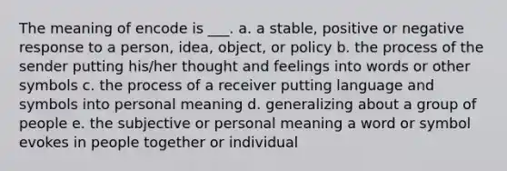 The meaning of encode is ___. a. a stable, positive or negative response to a person, idea, object, or policy b. the process of the sender putting his/her thought and feelings into words or other symbols c. the process of a receiver putting language and symbols into personal meaning d. generalizing about a group of people e. the subjective or personal meaning a word or symbol evokes in people together or individual