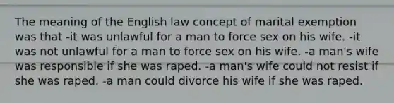 The meaning of the English law concept of marital exemption was that -it was unlawful for a man to force sex on his wife. -it was not unlawful for a man to force sex on his wife. -a man's wife was responsible if she was raped. -a man's wife could not resist if she was raped. -a man could divorce his wife if she was raped.