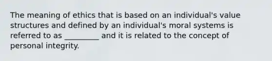 The meaning of ethics that is based on an individual's value structures and defined by an individual's moral systems is referred to as _________ and it is related to the concept of personal integrity.