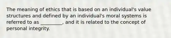 The meaning of ethics that is based on an individual's value structures and defined by an individual's moral systems is referred to as _________, and it is related to the concept of personal integrity.