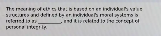 The meaning of ethics that is based on an individual's value structures and defined by an individual's moral systems is referred to as __________, and it is related to the concept of personal integrity.