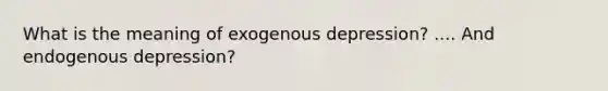 What is the meaning of exogenous depression? .... And endogenous depression?